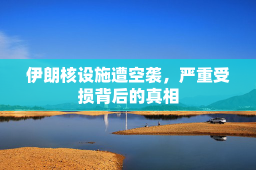 伊朗核设施遭空袭，严重受损背后的真相
