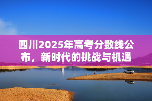 四川2025年高考分数线公布，新时代的挑战与机遇