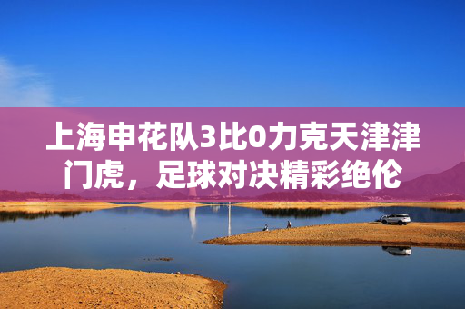 上海申花队3比0力克天津津门虎，足球对决精彩绝伦