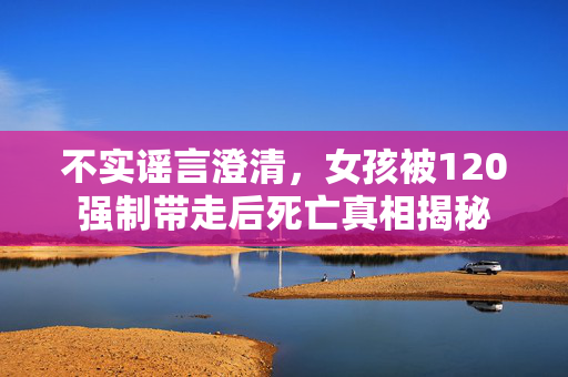 不实谣言澄清，女孩被120强制带走后死亡真相揭秘