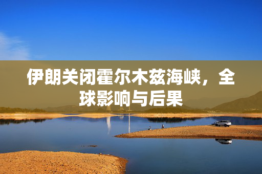 伊朗关闭霍尔木兹海峡，全球影响与后果