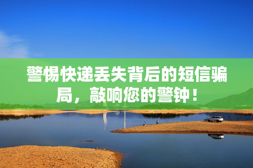 警惕快递丢失背后的短信骗局，敲响您的警钟！