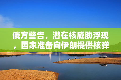 俄方警告，潜在核威胁浮现，国家准备向伊朗提供核弹头