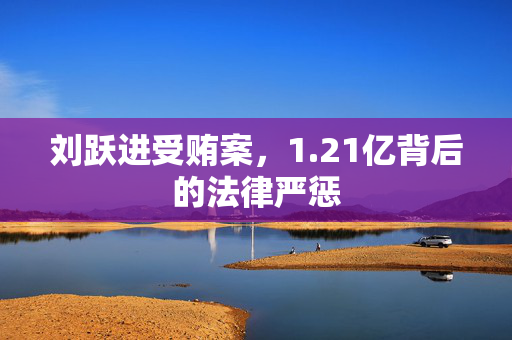 刘跃进受贿案，1.21亿背后的法律严惩