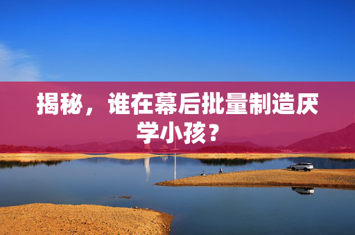 揭秘，谁在幕后批量制造厌学小孩？