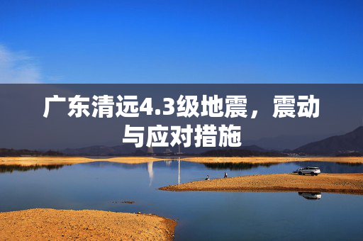 广东清远4.3级地震，震动与应对措施