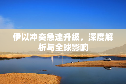伊以冲突急速升级，深度解析与全球影响