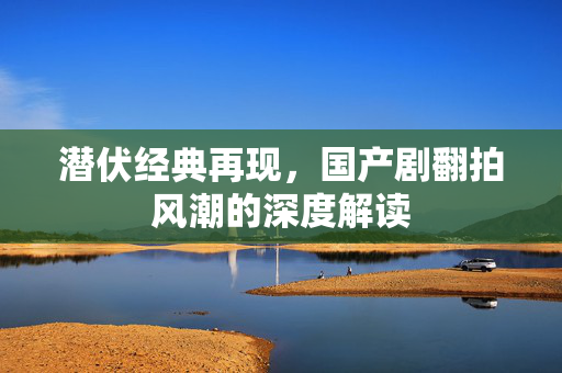 潜伏经典再现，国产剧翻拍风潮的深度解读