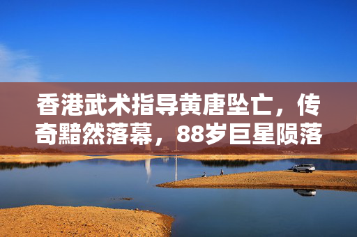 香港武术指导黄唐坠亡，传奇黯然落幕，88岁巨星陨落