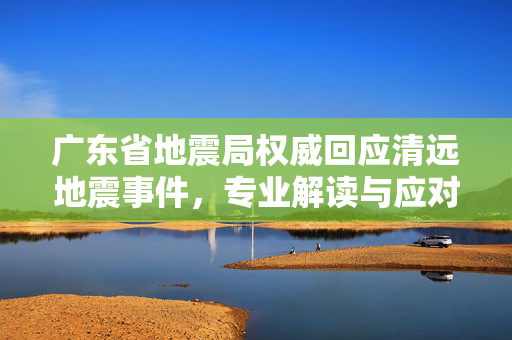 广东省地震局权威回应清远地震事件，专业解读与应对措施