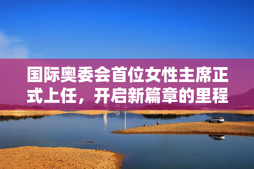 国际奥委会首位女性主席正式上任，开启新篇章的里程碑