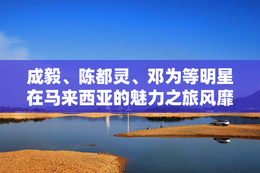 成毅、陈都灵、邓为等明星在马来西亚的魅力之旅风靡全国
