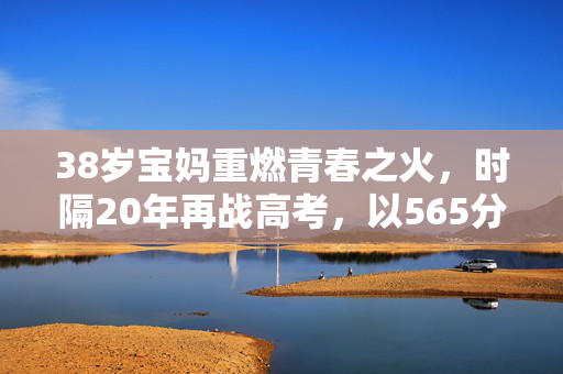 38岁宝妈重燃青春之火，时隔20年再战高考，以565分书写人生新篇章