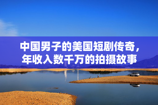 中国男子的美国短剧传奇，年收入数千万的拍摄故事