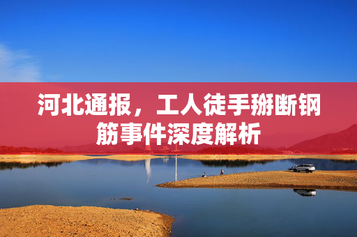 河北通报，工人徒手掰断钢筋事件深度解析