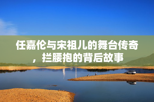 任嘉伦与宋祖儿的舞台传奇，拦腰抱的背后故事