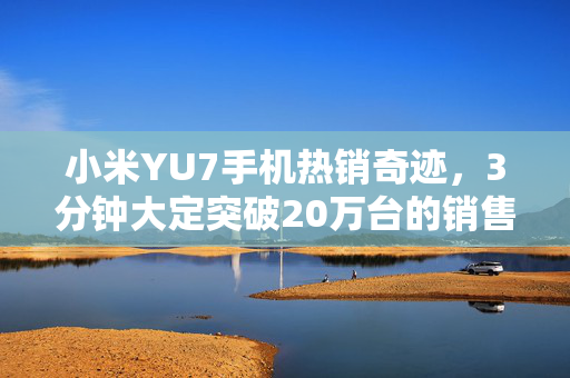 小米YU7手机热销奇迹，3分钟大定突破20万台的销售盛况