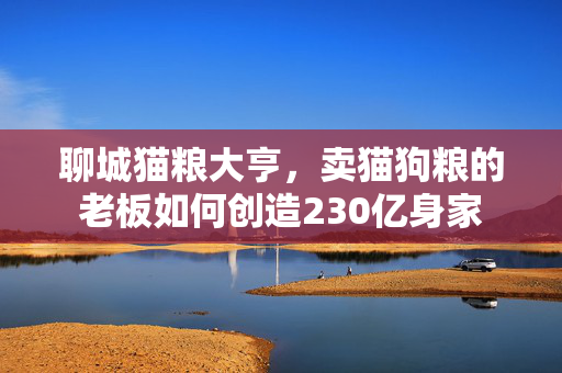 聊城猫粮大亨，卖猫狗粮的老板如何创造230亿身家