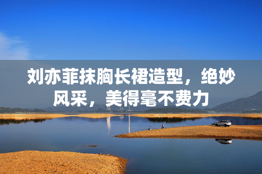 刘亦菲抹胸长裙造型，绝妙风采，美得毫不费力