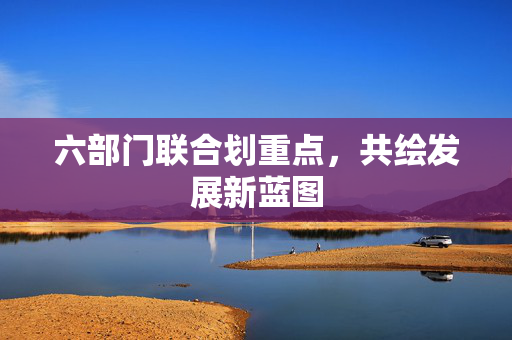 六部门联合划重点，共绘发展新蓝图