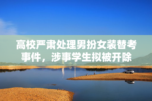高校严肃处理男扮女装替考事件，涉事学生拟被开除