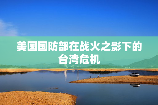 美国国防部在战火之影下的台湾危机