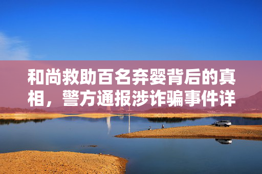 和尚救助百名弃婴背后的真相，警方通报涉诈骗事件详情