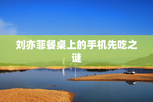 刘亦菲餐桌上的手机先吃之谜