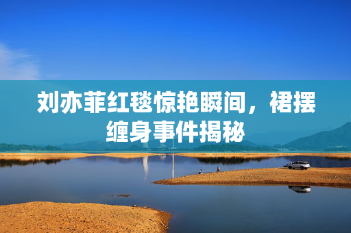 刘亦菲红毯惊艳瞬间，裙摆缠身事件揭秘