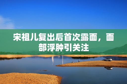 宋祖儿复出后首次露面，面部浮肿引关注