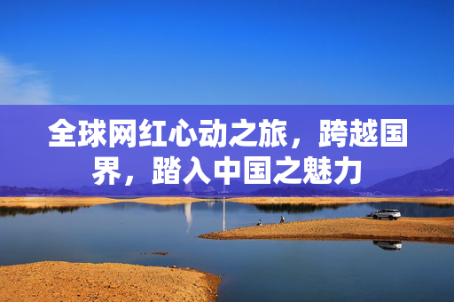 全球网红心动之旅，跨越国界，踏入中国之魅力