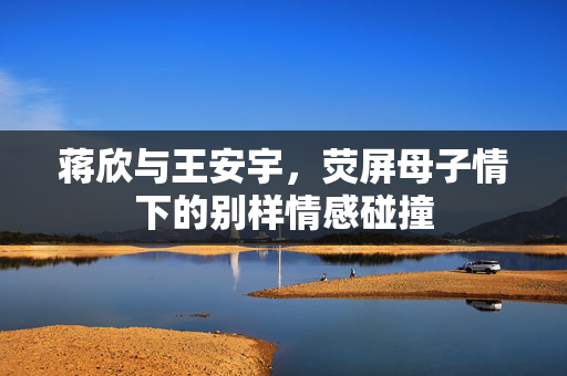 蒋欣与王安宇，荧屏母子情下的别样情感碰撞
