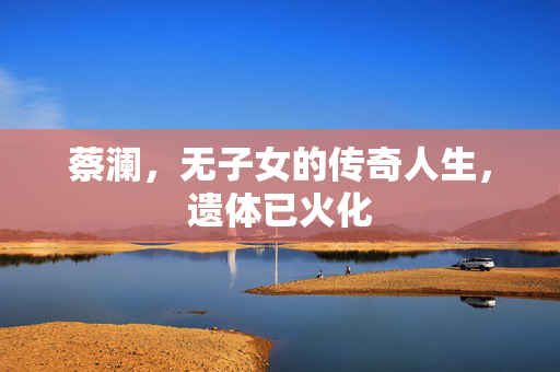 蔡澜，无子女的传奇人生，遗体已火化