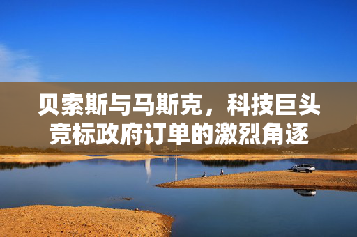 贝索斯与马斯克，科技巨头竞标政府订单的激烈角逐