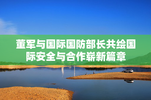 董军与国际国防部长共绘国际安全与合作崭新篇章