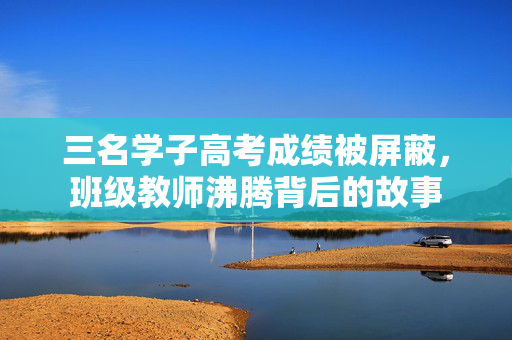 三名学子高考成绩被屏蔽，班级教师沸腾背后的故事