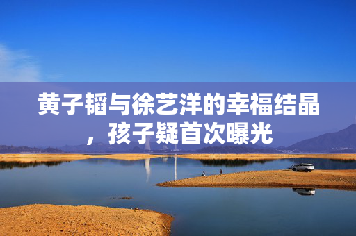 黄子韬与徐艺洋的幸福结晶，孩子疑首次曝光