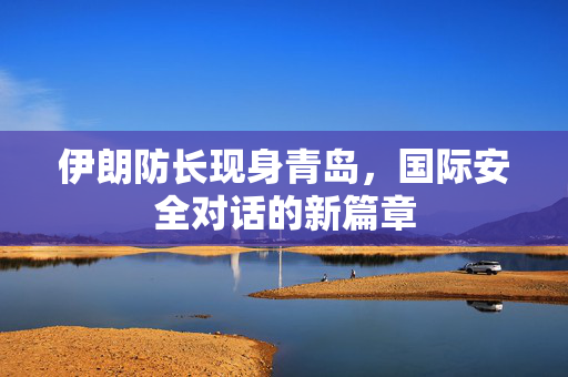 伊朗防长现身青岛，国际安全对话的新篇章