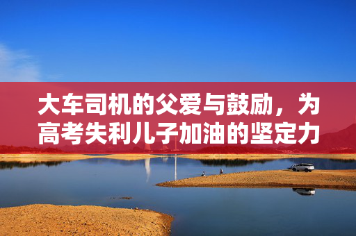 大车司机的父爱与鼓励，为高考失利儿子加油的坚定力量