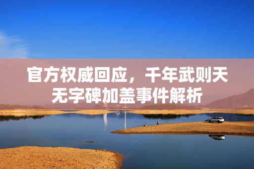官方权威回应，千年武则天无字碑加盖事件解析