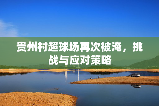 贵州村超球场再次被淹，挑战与应对策略