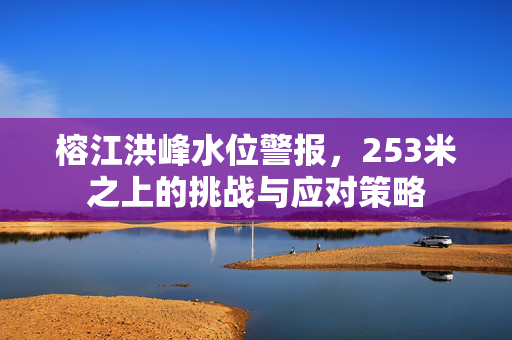 榕江洪峰水位警报，253米之上的挑战与应对策略