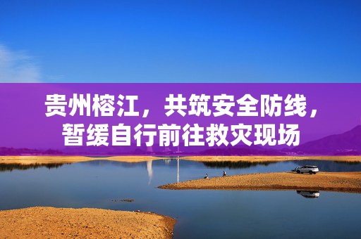 贵州榕江，共筑安全防线，暂缓自行前往救灾现场