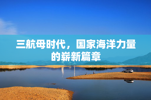 三航母时代，国家海洋力量的崭新篇章