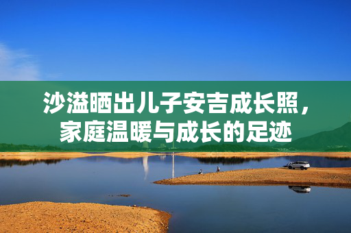 沙溢晒出儿子安吉成长照，家庭温暖与成长的足迹