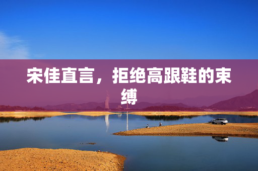 宋佳直言，拒绝高跟鞋的束缚