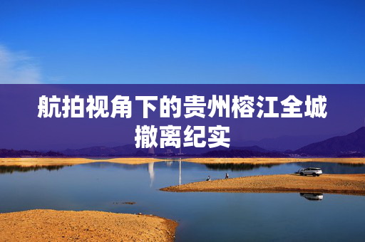 航拍视角下的贵州榕江全城撤离纪实