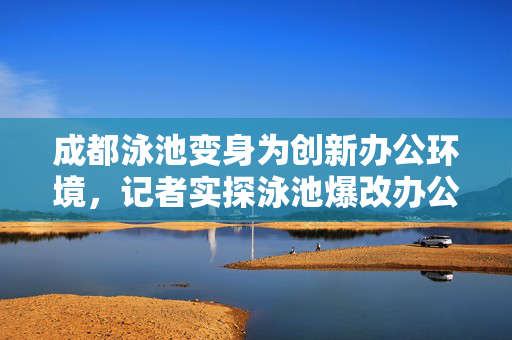 成都泳池变身为创新办公环境，记者实探泳池爆改办公室的探索与体验