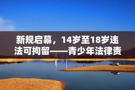 新规启幕，14岁至18岁违法可拘留——青少年法律责任的新篇章