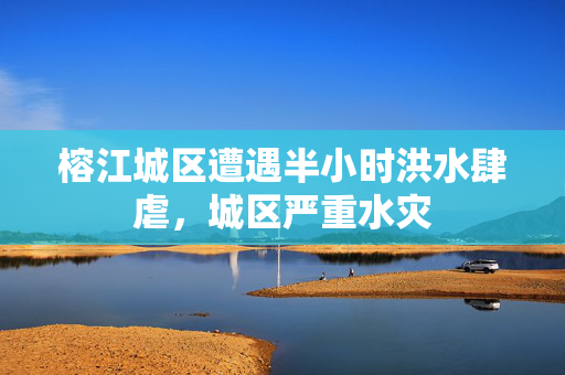 榕江城区遭遇半小时洪水肆虐，城区严重水灾
